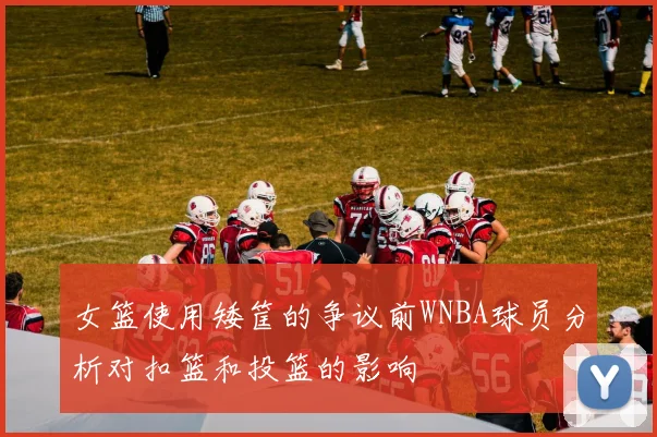 女篮使用矮筐的争议前WNBA球员分析对扣篮和投篮的影响