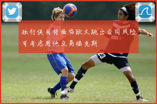 独行侠或将面临欧文跳出合同风险可考虑用他交易福克斯