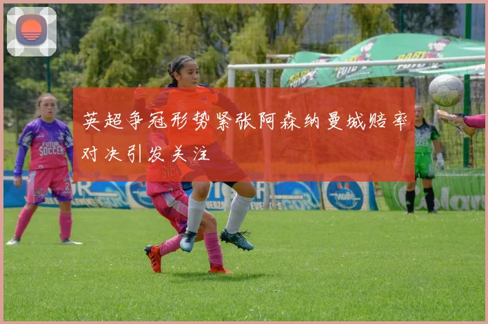 英超争冠形势紧张阿森纳曼城赔率对决引发关注