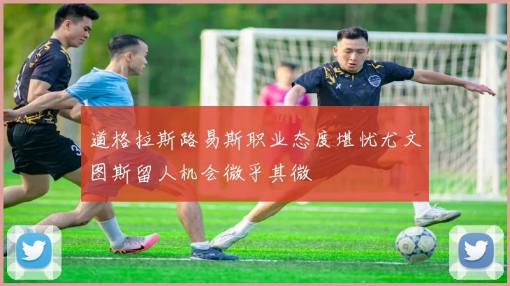 道格拉斯路易斯职业态度堪忧尤文图斯留人机会微乎其微