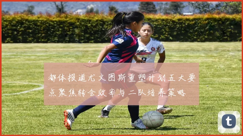 都体报道尤文图斯重塑计划五大要点聚焦转会效率与二队培养策略
