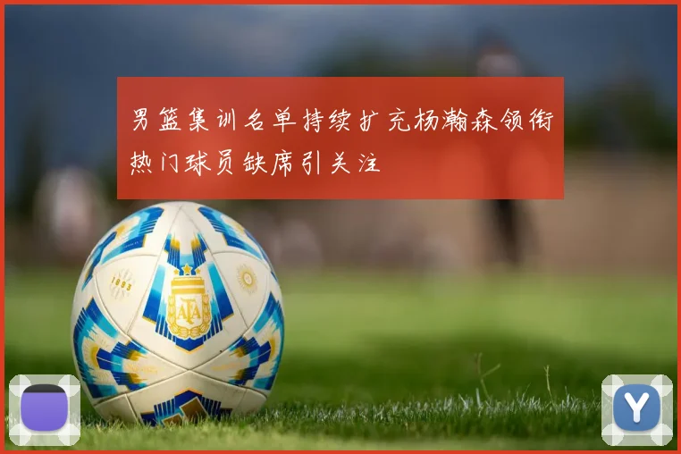 男篮集训名单持续扩充杨瀚森领衔热门球员缺席引关注