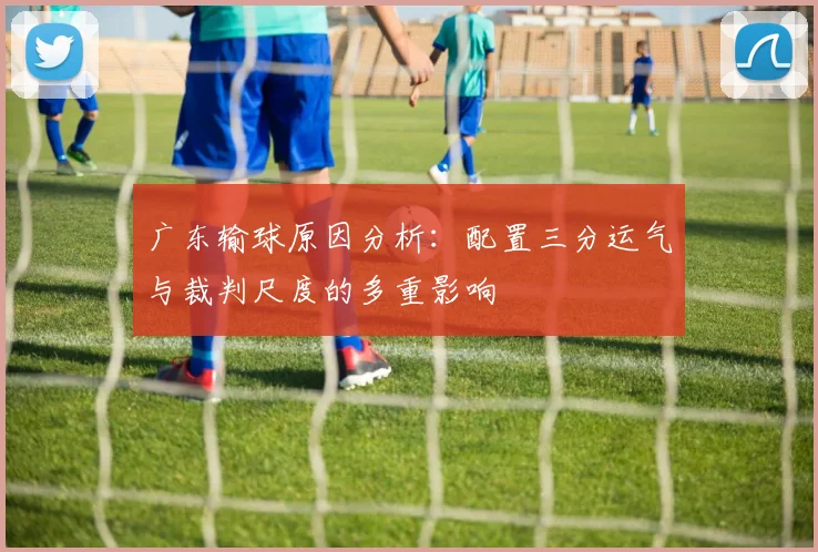 广东输球原因分析：配置三分运气与裁判尺度的多重影响