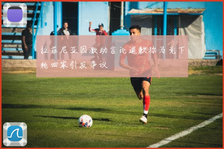 拉菲尼亚因激动言论道歉称马竞下轮回家引发争议