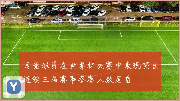 马竞球员在世界杯决赛中表现突出连续三届赛事参赛人数居首