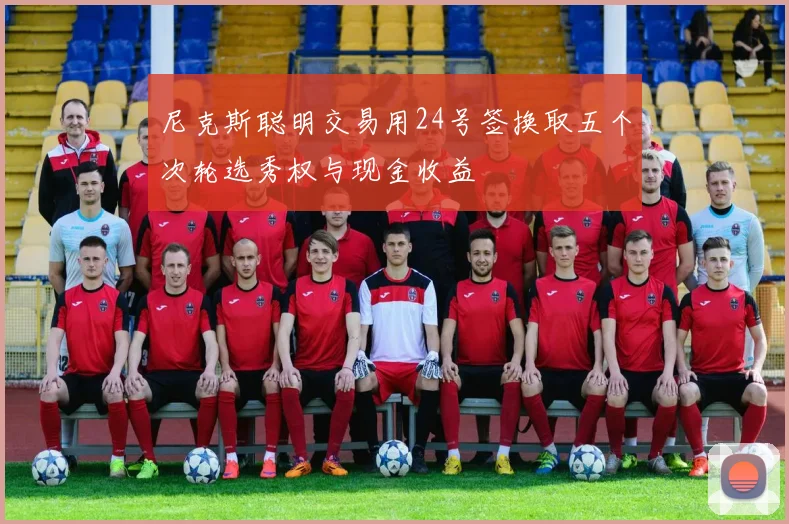 尼克斯聪明交易用24号签换取五个次轮选秀权与现金收益