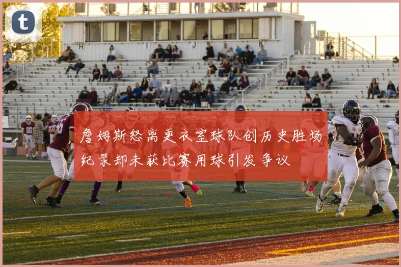 詹姆斯怒离更衣室球队创历史胜场纪录却未获比赛用球引发争议