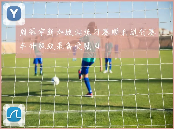 周冠宇新加坡站练习赛顺利进行赛车升级效果备受瞩目