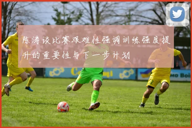 陈涛谈比赛艰难性强调训练强度提升的重要性与下一步计划