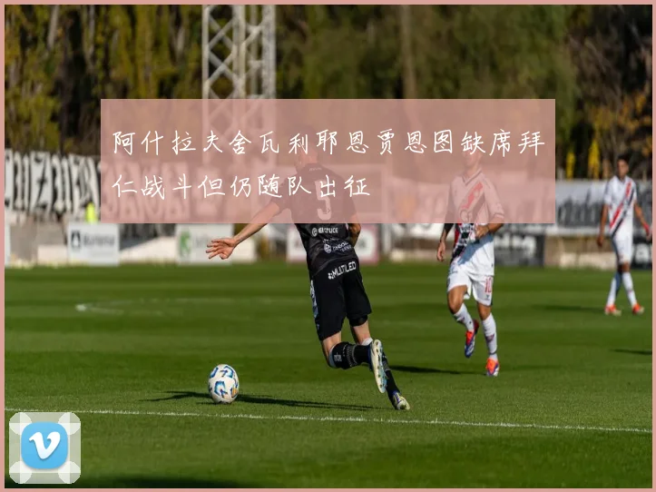 阿什拉夫舍瓦利耶恩贾恩图缺席拜仁战斗但仍随队出征