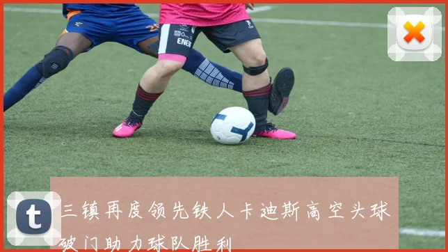 三镇再度领先铁人卡迪斯高空头球破门助力球队胜利