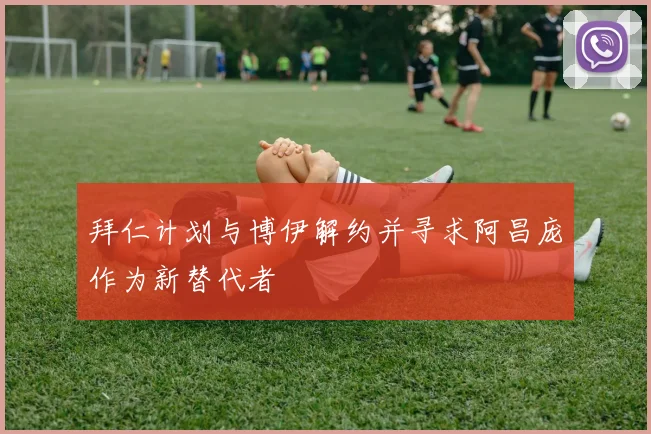 拜仁计划与博伊解约并寻求阿昌庞作为新替代者