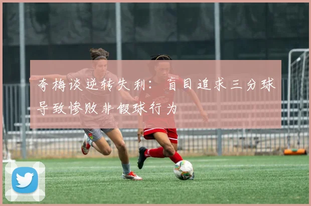 夸梅谈逆转失利：盲目追求三分球导致惨败非假球行为