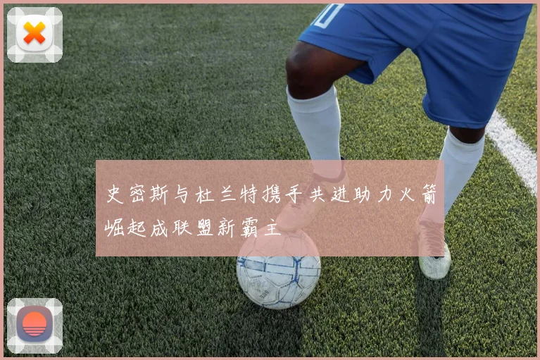 史密斯与杜兰特携手共进助力火箭崛起成联盟新霸主