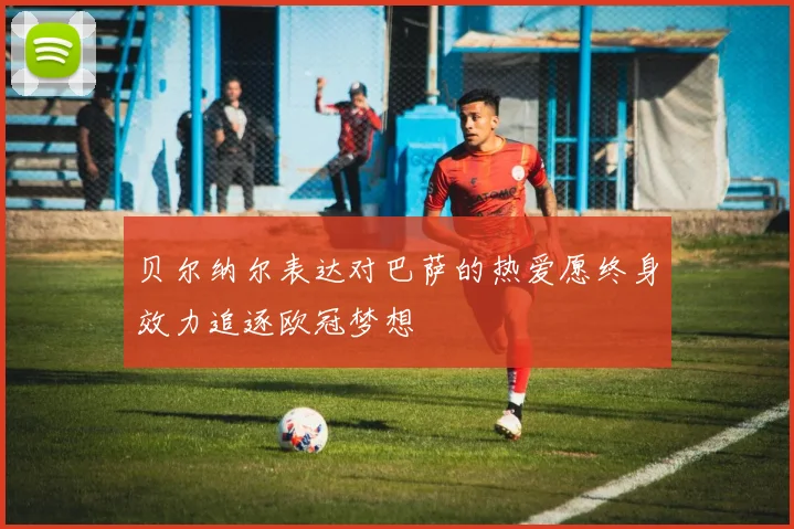 贝尔纳尔表达对巴萨的热爱愿终身效力追逐欧冠梦想