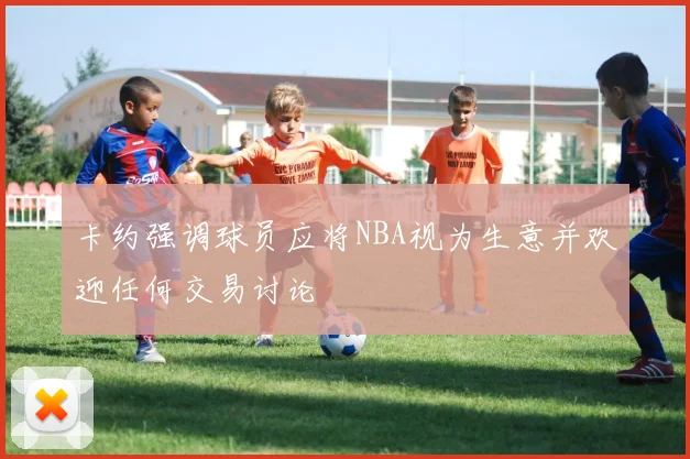 卡约强调球员应将NBA视为生意并欢迎任何交易讨论