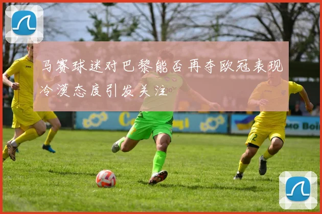 马赛球迷对巴黎能否再夺欧冠表现冷漠态度引发关注