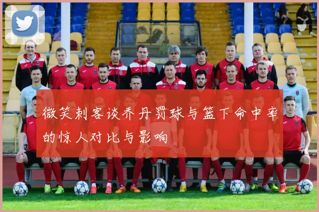 微笑刺客谈乔丹罚球与篮下命中率的惊人对比与影响
