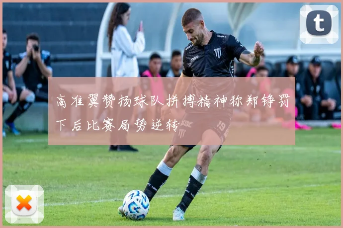 高准翼赞扬球队拼搏精神称郑铮罚下后比赛局势逆转