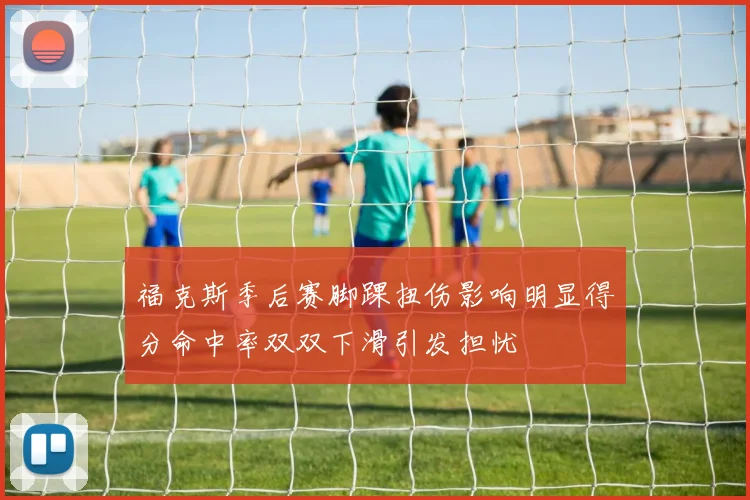 福克斯季后赛脚踝扭伤影响明显得分命中率双双下滑引发担忧