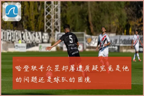 哈登联手众星却屡遭质疑究竟是他的问题还是球队的困境