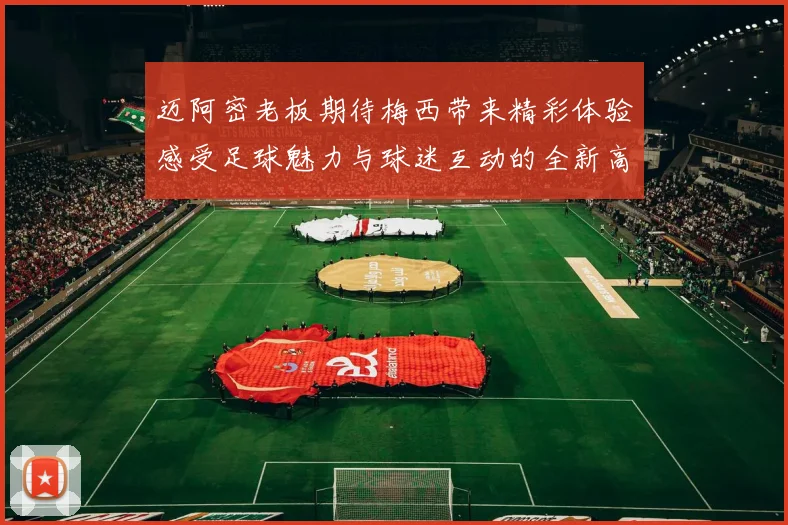 迈阿密老板期待梅西带来精彩体验感受足球魅力与球迷互动的全新高度