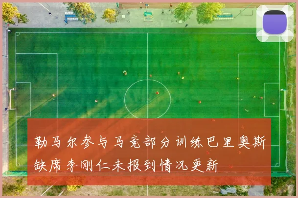 勒马尔参与马竞部分训练巴里奥斯缺席李刚仁未报到情况更新
