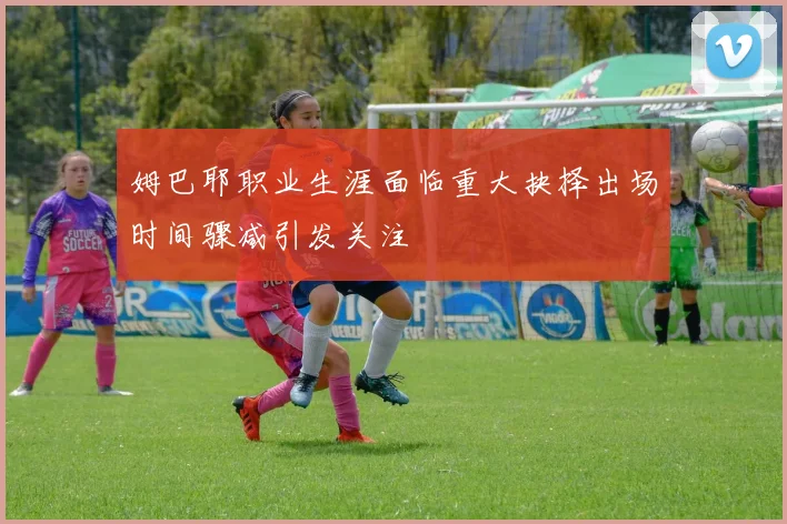 姆巴耶职业生涯面临重大抉择出场时间骤减引发关注