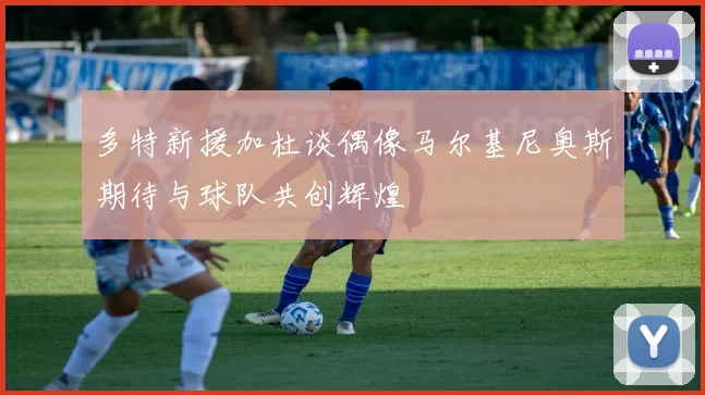 多特新援加杜谈偶像马尔基尼奥斯期待与球队共创辉煌