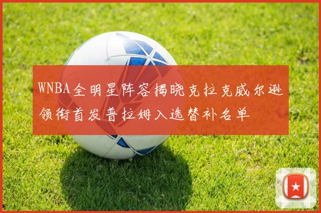 WNBA全明星阵容揭晓克拉克威尔逊领衔首发普拉姆入选替补名单